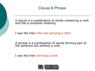 Clause & Phrase


A clause is a combination of words containing a verb
and has a complete meaning.


I saw the man who was carrying a stick.


A phrase is a combination of words forming part of
the sentence but without a verb.


I saw the man carrying a stick.
 