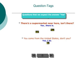 Question-Tags

   Questions that we expect the answer “Yes”



* There’s a supermarket near here, isn’t there?
                     Yes , there is.

                                Yes
               not


  * You come from the United States, don’t you?
                       Yes, I do.
                           do
 