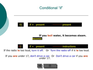 Conditional “if”



               0)       if + present                    present



                                 If you boil water, it becomes steam.
                           becomes


              0)        if + present                    instructions
If the radio is too loud, turn it off.   Or Turn the radio off if it is too loud.

 If you are under 17, don’t drive a car. Or Don’t drive a car if you are
                              under 17.
 