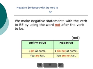 Negative Sentences with the verb to
                            BE


We make negative statements with the verb
to BE by using the word not after the verb
to be.

                                               (not)
           Affirmative                 Negative


           I am at home.         I am not at home.
            You are tall.         You are not tall.
 