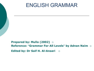 ENGLISH GRAMMAR




Prepared by: Mulla (2002) 
Reference: “Grammar For All Levels” by Adnan Naim   

Edited by: Dr Saif H. Al-Ansari   
 