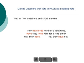 Making Questions with verb to HAVE as a helping verb



“Yes” or “No” questions and short answers




           They have lived here for a long time.
           Have they lived here for a long time?
         Yes, they have.       No, they have not.
 