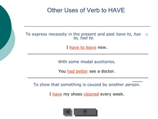Other Uses of Verb to HAVE


To express necessity in the present and past have to, has   
                        to, had to.

                I have to leave now.
________________________________________________

                With some modal auxiliaries.

              You had better see a doctor.
________________________________________________
                                                 ____
  To show that something is caused by another person.

           I have my shoes cleaned every week.
 