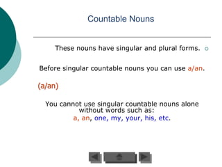 Countable Nouns


     These nouns have singular and plural forms.   



Before singular countable nouns you can use a/an.

(a/an)

  You cannot use singular countable nouns alone
            without words such as:
          a, an, one, my, your, his, etc.
 
