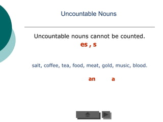 Uncountable Nouns


Uncountable nouns cannot be counted.
                    es , s


salt, coffee, tea, food, meat, gold, music, blood.

                        an        a
 