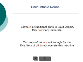Uncountable Nouns




Coffee is a traditional drink in Saudi Arabia.
          Milk has many minerals.




   Two cups of tea are not enough for me.
Five liters of oil do not operate this machine.
 