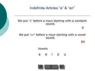 Indefinite Articles “a” & “an”


We put “a” before a noun starting with a constant
                    sound.
                                             a
We put “an” before a noun starting with a vowel
                   sound.
                                            an
              Vowels

              a    e    i   o   u
 