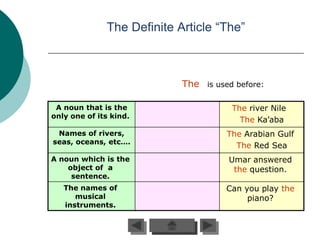 The Definite Article “The”



                            The is used before:

 A noun that is the                    The river Nile
only one of its kind.
                                         The Ka’aba
 Names of rivers,                     The Arabian Gulf
seas, oceans, etc….
                                        The Red Sea
A noun which is the                   Umar answered
    object of a                        the question.
     sentence.
   The names of                       Can you play the
      musical                              piano?
   instruments.
 