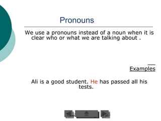 Pronouns
We use a pronouns instead of a noun when it is
 clear who or what we are talking about .




                                       Examples

  Ali is a good student. He has passed all his
                    tests.
 