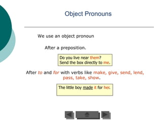 Object Pronouns


     We use an object pronoun

        After a preposition.

               Do you live near them?
               Send the box directly to me.

After to and for with verbs like make, give, send, lend,
                  pass, take, show.

               The little boy made it for her.
 
