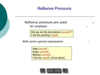 Reflexive Pronouns


 Reflexive pronouns are used:                     

     for emphasis                             


      Did you do the decorations yourself ?
      I did the painting myself.

With some special expressions                 


       Help yourself .
       Enjoy yourself.
       Behave yourself.
       I live by myself. (I live alone)
 