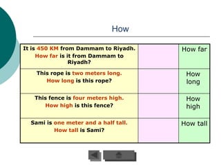 How

It is 450 KM from Dammam to Riyadh.    How far
     How far is it from Dammam to
                 Riyadh?

    This rope is two meters long.       How
       How long is this rope?           long

   This fence is four meters high.      How
      How high is this fence?           high

  Sami is one meter and a half tall.   How tall
          How tall is Sami?
 