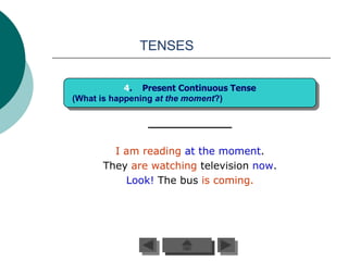 TENSES


            4. Present Continuous Tense
(What is happening at the moment?)




        I am reading at the moment.
      They are watching television now.
          Look! The bus is coming.
 