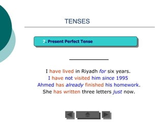 TENSES


  7. Present Perfect Tense




   I have lived in Riyadh for six years.
    I have not visited him since 1995.
Ahmed has already finished his homework.
  She has written three letters just now.
 