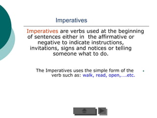 Imperatives
Imperatives are verbs used at the beginning
of sentences either in the affirmative or
    negative to indicate instructions,
 invitations, signs and notices or telling
           someone what to do.


   The Imperatives uses the simple form of the   •
         verb such as: walk, read, open,….etc.
 