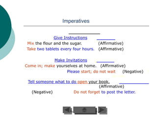 Imperatives


              Give Instructions
Mix the flour and the sugar.       (Affirmative)
Take two tablets every four hours. (Affirmative)

              Make Invitations
Come in; make yourselves at home. (Affirmative)
                    Please start; do not wait    (Negative)   f
                                            or me.
 Tell someone what to do open your book.
                                     (Affirmative)
   (Negative)          Do not forget to post the letter.
 