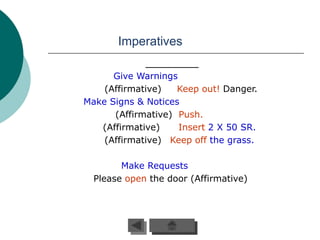 Imperatives

      Give Warnings
    (Affirmative)   Keep out! Danger.
Make Signs & Notices
      (Affirmative) Push.
   (Affirmative)    Insert 2 X 50 SR.
    (Affirmative) Keep off the grass..

        Make Requests
  Please open the door (Affirmative)
 