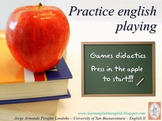 Practice english playing www.learnenglishinenglish.blogspot.com Jorge Armando Perafán Londoño – University of San Buenaventura – English II  
