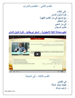 www.egylearn.com 
القسم الثاني الطعام والشراب – 
 على الغذاء 
 فترة تناول الشاي 
 مع صديق في بار لتقديم القهوة 
 في المطعم 
 في بار شعبي 
 تقديم السجائر 
تعليم محادثة اللغة الانجليزية السفر لبريطانيا فترة تناول الشاي – – 
القسم الثالث في المدينة – 
 في الفندق 
 كيفية إيجاد غرفة 
 ترتيب موعد 
 