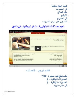 www.egylearn.com 
 كيفية إيجاد وظيفة 
 في المصرف 
 عند الحلاق 
 التبضع 
 في المسرح 
 التسجيل لدى دوائر السيارات 
تعليم محادثة اللغة الانجليزية السفر لبريطانيا في الفندق – – 
القسم الرابع الاتصالات – 
 طلب قطع نقود صغيرة “فكة” 
 – المخابرات الهاتفية 1 
 – المخابرات الهاتفية 2 
 في مكتب البريد 
 