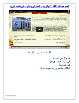 www.egylearn.com 
تعليم محادثة اللغة الانجليزية السفر لبريطانيا في مكتب البريد – – 
القسم الخامس الصحة – 
 السؤال عن الصحة 
 في عيادة طبيب جراح 
 في الصيدلية 
 الالتقاء بالاخرين بعد غياب طويل 
 