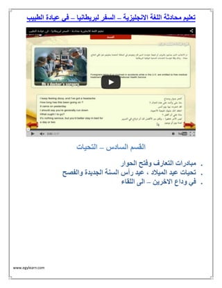 www.egylearn.com 
تعليم محادثة اللغة الانجليزية السفر لبريطانيا في عيادة الطبيب – – 
القسم السادس التحيات – 
 مبادرات التعارف وفتح الحوار 
 تحيات عيد الميلاد ، عيد رأس السنة الجديدة والفصح 
 في وداع الاخرين الى اللقاء – 
 