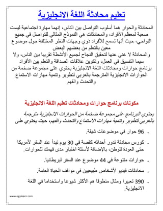 www.egylearn.com 
تعليم محادثة اللغة الانجليزية 
المحادثة والحوار هما أسلوب التواصل بين الناس، إنهما مهارة اجتماعية ليست 
صعبة لمعظم الأفراد، والمحادثات هي النموذج المثالي للتواصل في جميع 
النواحي، حيث أنها تسمح للأفراد ذوي وجهات النظر المختلفة حول موضوع 
معين بالتعلم من بعضهم البعض 
والمحادثة لا غنى عنها لتحقيق النجاح لجميع الأنشطة تقريبا بين الناس، ولا 
سيما التنسيق في العمل، وتكوين علاقات الصداقة والتعلم بين الأفراد 
برنامج حوارات ومحادثات اللغة الانجليزية يحتوي على مجموعة ضخمة من 
الحوارات الانجليزية المترجمة بالعربي لتطوير وتنمية مهارات الاستماع 
والتحدث والفهم 
مكونات برنامج حوارات ومحادثات تعليم اللغة الانجليزية 
يحتوي البرنامج على مجموعة ضخمة من الحوارات الانجليزية مترجمة 
بالعربي لتطوير وتنمية مهارات الاستماع والتحدث والفهم، حيث يحتوي على 
 69 حوار في موضوعات شيقة. 
 كورس محادثة تدور أحداثه كقصة في 03 يوم تبدأ عند السفر لأمريكا 
حتى العودة للوطن، بالإضافة لأسئلة اختبار مدى فهمك للحوارات. 
 حوارات متنوعة في 44 موضوع عند السفر لبريطانيا. 
 محادثات فيديو لأشخاص طبيعيين في مواقف الحياة العامة. 
 063 تعبيرا ومثال منطوقا هم الأكثر شيوعا واستخداما في اللغة 
الانجليزية. 
 