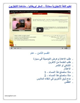 www.egylearn.com 
تعليم اللغة الانجليزية محادثة السفر لبريطانيا مشاهدة التليفزيون – – 
القسم الثامن عام – 
 طلب الاعادة وعرض التوصيلة في سيارة 
 طلب الخدمة من الاخرين 
 التشكي أو التذمر 
 الاعتذار 
 – ماذا سنصنع هذا المساء 1 
 – ماذا سنصنع هذا المساء 2 
 مدح ذوق الآخرين في انتقاء الملابس 
 الطقس 
 