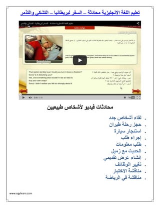 www.egylearn.com 
تعليم اللغة الانجليزية محادثة السفر لبريطانيا التشكي والتذمر – – 
محادثات فيديو لأشخاص طبيعيين 
 لقاء أشخاص جدد 
 حجز رحلة طيران 
 استئجار سيارة 
 إجراء طلب 
 طلب معلومات 
 الحديث مع زميل 
 إنشاء عرض تقديمي 
 تغيير الوظائف 
 مناقشة الاختيار 
 مناقشة في الرياضة 
 