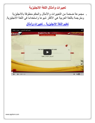 www.egylearn.com 
تعبيرات وأمثال اللغة الانجليزية 
 مجموعة ضخمة من التعبيرات والأمثال والحكم منطوقة بالانجليزية 
ومترجمة باللغة العربية هي الأكثر شيوعا واستخداما في اللغة الانجليزية. 
تعليم اللغة الانجليزية تعبيرات وأمثال – 
 