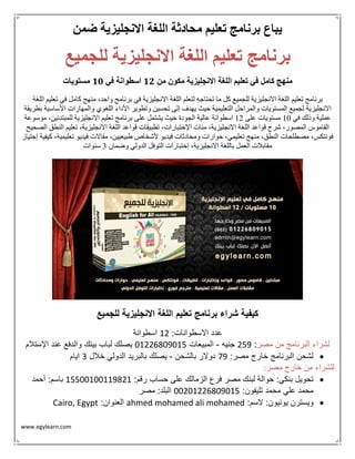 www.egylearn.com 
يباع برنامج تعليم محادثة اللغة الانجليزية ضمن 
برنامج تعليم اللغة الانجليزية للجميع 
منهج كامل في تعليم اللغة الانجليزية مكون من 12 اسطوانة في 11 مستويات 
برنامج تعليم اللغة الانجليزية للجميع كل ما تحتاجه لتعلم اللغة الانجليزية في برنامج واحد، منهج كامل في تعليم اللغة 
الانجليزية لجميع المستويات والمراحل التعليمية حيث يهدف إلى تحسين وتطوير الأداء اللغوي والمهارات الأساسية بطريقة 
عملية وذلك في 01 مستويات على 01 اسطوانة عالية الجودة حيث يشتمل على برنامج تعليم الانجليزية للمبتدئين، موسوعة 
القاموس المصور، شرح قواعد اللغة الانجليزية، مئات الإختبارات، تطبيقات قواعد اللغة الانجليزية، تعليم النطق الصحيح 
فونتكس، مصطلحات النطق، منهج تعليمي، حوارات ومحادثات فيديو لأشخاص طبيعيين، مقالات فيديو تعليمية، كيفية إجتياز 
مقابلات العمل باللغة الانجليزية، إختبارات التوفل الدولي وضمان 3 سنوات 
كيفية شراء برنامج تعليم اللغة الانجليزية للجميع 
عدد الاسطوانات: 21 اسطوانة 
لشراء البرنامج من مصر: 156 جنيه المبيعات 32119836325 يصلك لباب بيتك والدفع عند الإستلام - 
 لشحن البرنامج خارج مصر: 96 دولار بالشحن يصلك بالبريد الدولي خلال 0 ايام - 
للشراء من خارج مصر : 
 تحويل بنكي: حوالة لبنك مصر فرع الزمالك على حساب رقم: 25533233226812 باسم: أحمد 
محمد علي محمد تليفون: 33132119836325 البلد: مصر 
 ويسترن يونيون: لاسم: ahmed mohamed ali mohamed العنوان: Cairo, Egypt 