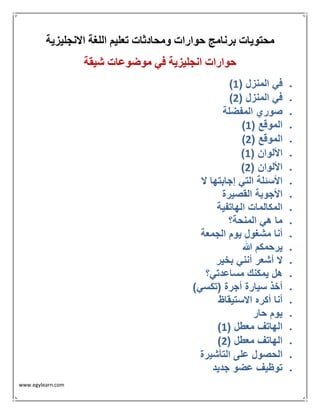 www.egylearn.com 
محتويات برنامج حوارات ومحادثات تعليم اللغة الانجليزية 
حوارات انجليزية في موضوعات شيقة 
 ) في المنزل ) 1 
 ) في المنزل ) 2 
 صوري المفضلة 
 ) الموقع ) 1 
 ) الموقع ) 2 
 ) الألوان ) 1 
 ) الألوان ) 2 
 الأسئلة التي إجابتها لا 
 الأجوبة القصيرة 
 المكالمات الهاتفية 
 ما هي المنحة؟ 
 أنا مشغول يوم الجمعة 
 يرحمكم الله 
 لا أشعر أنني بخير 
 هل يمكنك مساعدتي؟ 
 أخذ سيارة أجرة )تكسي( 
 أنا أكره الاستيقاظ 
 يوم حار 
 ) الهاتف معطل ) 1 
 ) الهاتف معطل ) 2 
 الحصول على التأشيرة 
 توظيف عضو جديد 
 
