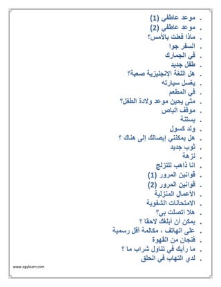 www.egylearn.com 
 ) موعد عاطفي ) 1 
 ) موعد عاطفي ) 2 
 ماذا فعلت بالأمس؟ 
 السفر جوا 
 في الجمارك 
 طفل جديد 
 هل اللغة الإنجليزية صعبة؟ 
 يغسل سيارته 
 في المطعم 
 متى يحين موعد ولادة الطفل؟ 
 موقف الباص 
 بستنة 
 ولد كسول 
 هل يمكنني إيصالك إلى هناك ؟ 
 ثوب جديد 
 نزهة 
 انا ذاهب للتزلج 
 ) قوانين المرور ) 1 
 ) قوانين المرور ) 2 
 الأعمال المنزلية 
 الامتحانات الشفوية 
 هلا اتصلت بي؟ 
 يمكن أن أبلغك لاحقا ؟ 
 على الهاتف ، مكالمة أقل رسمية 
 فنجان من القهوة 
 ما رأيك في تناول شراب ما ؟ 
 لدي التهاب في الحلق 
 