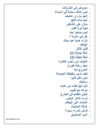 www.egylearn.com 
 معروض في التنزيلات 
 ليس هناك سحابة في السماء 
 الجو بارد و عاصف 
 انها بدأت تثلج 
 منزل على الشاطئ 
 لعبة كرة القدم 
 ليس صغيرا جدا 
 هل هي عازبة ؟ 
 شراء هدية عيد ميلاد 
 الهاتف 
 قليل الآكل 
 ) شقة جميلة ) 1 
 ) شقة لطيفة ) 2 
 الخوف من ركوب الطائرة 
 حجز رحلة طيران 
 الخروج معا 
 كيف تسير وظيفتك الجديدة؟ 
 نحن نأكل كثيرا 
 سآخذك 
 لابد أنها نفذت من عندنا 
 موعد مع طبيب 
 تناول الطعام في الخارج 
 شراء تذاكر الباص 
 التحدث على الهاتف 
 غرفة العمليات 
 قرض لشراء سيارة 
 أمين الصندوق 
 