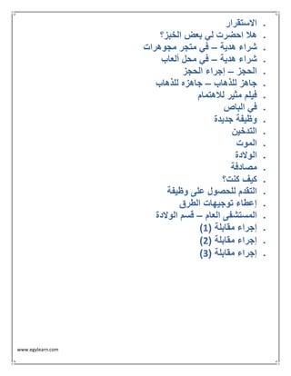 www.egylearn.com 
 الاستقرار 
 هلا احضرت لي بعض الخبز؟ 
 شراء هدية في متجر مجوهرات – 
 شراء هدية في محل ألعاب – 
 الحجز إجراء الحجز – 
 جاهز للذهاب جاهزه للذهاب – 
 فيلم مثير للاهتمام 
 في الباص 
 وظيفة جديدة 
 التدخين 
 الموت 
 الولادة 
 مصادفة 
 كيف كنت؟ 
 التقدم للحصول على وظيفة 
 إعطاء توجيهات الطرق 
 المستشفى العام قسم الولادة – 
 ) إجراء مقابلة ) 1 
 ) إجراء مقابلة ) 2 
 ) إجراء مقابلة ) 3 
 