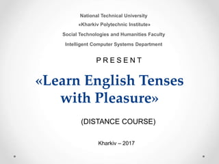 «Learn English Tenses
with Pleasure»
National Technical University
«Kharkiv Polytechnic Institute»
Social Technologies and Humanities Faculty
Intelligent Computer Systems Department
P R E S E N T
Kharkiv – 2017
(DISTANCE COURSE)
 