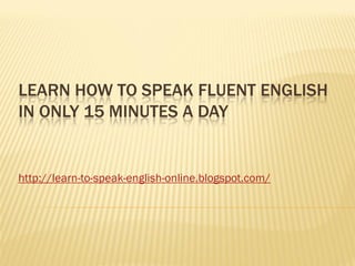 LEARN HOW TO SPEAK FLUENT ENGLISH
IN ONLY 15 MINUTES A DAY


http://learn-to-speak-english-online.blogspot.com/
 