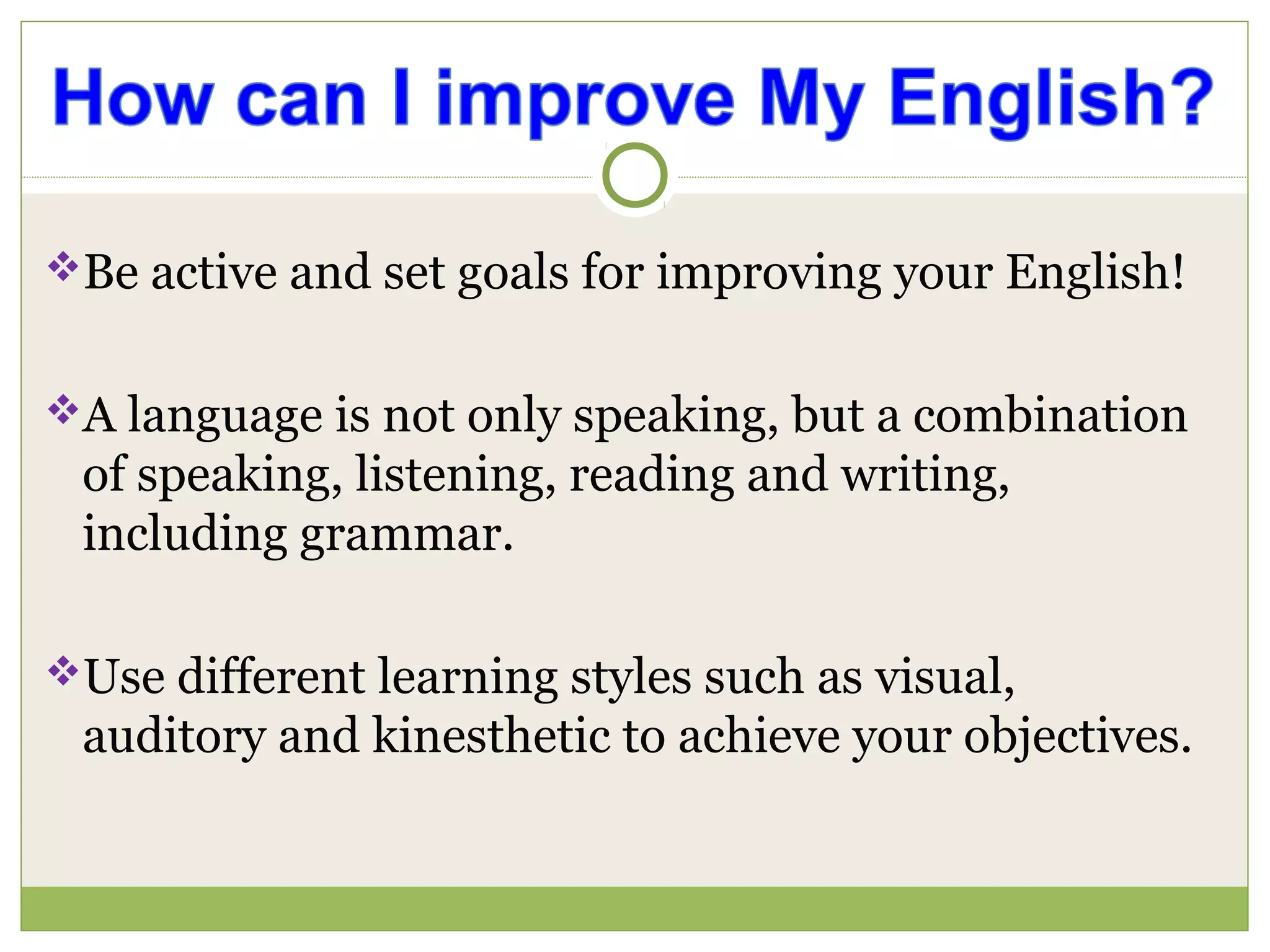 Be active and set goals for improving your English!
A language is not only speaking, but a combination
of speaking, listening, reading and writing,
including grammar.
Use different learning styles such as visual,
auditory and kinesthetic to achieve your objectives.
 