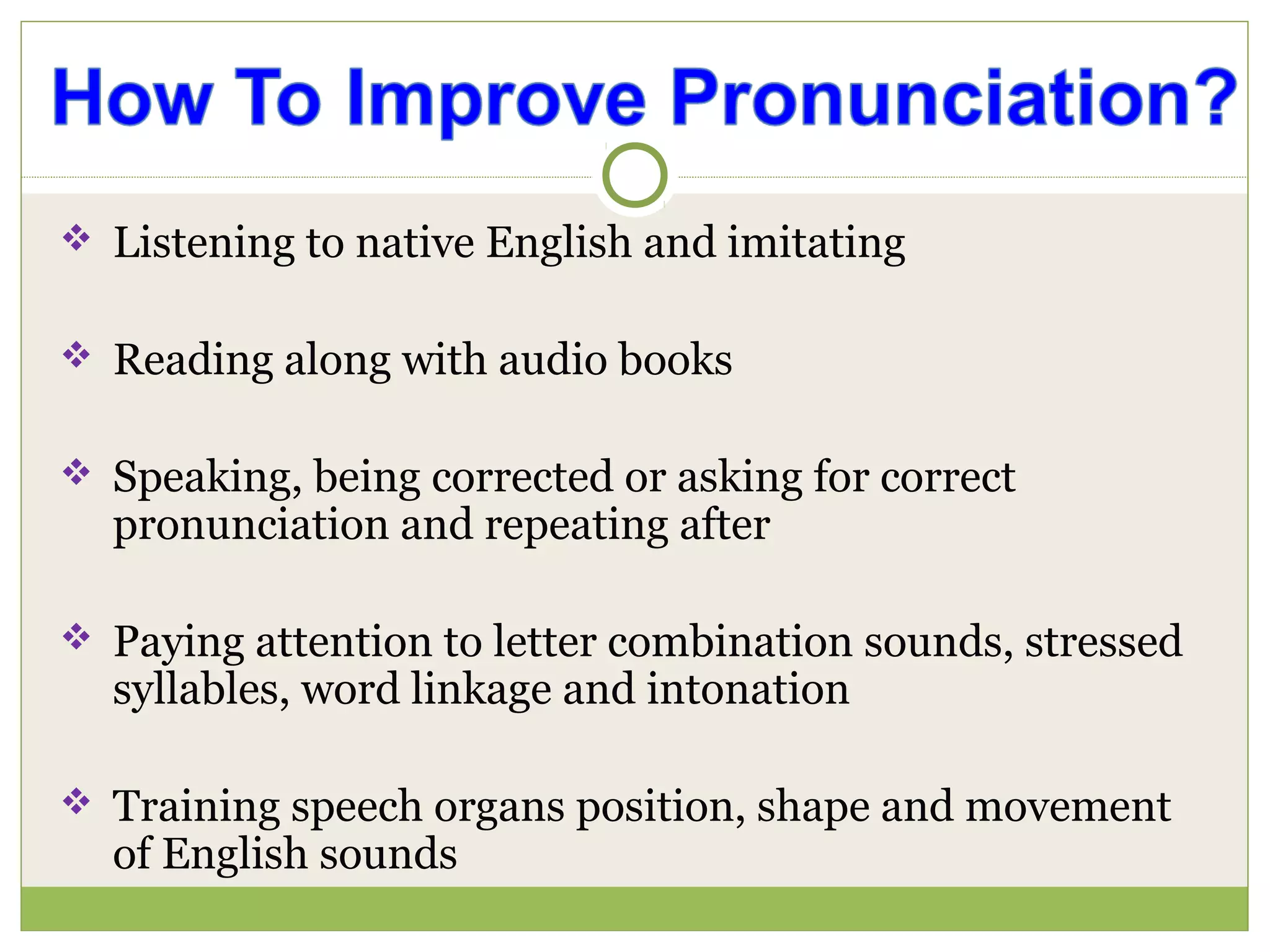 Listening to native English and imitating
 Reading along with audio books
 Speaking, being corrected or asking for correct
pronunciation and repeating after
 Paying attention to letter combination sounds, stressed
syllables, word linkage and intonation
 Training speech organs position, shape and movement
of English sounds
 