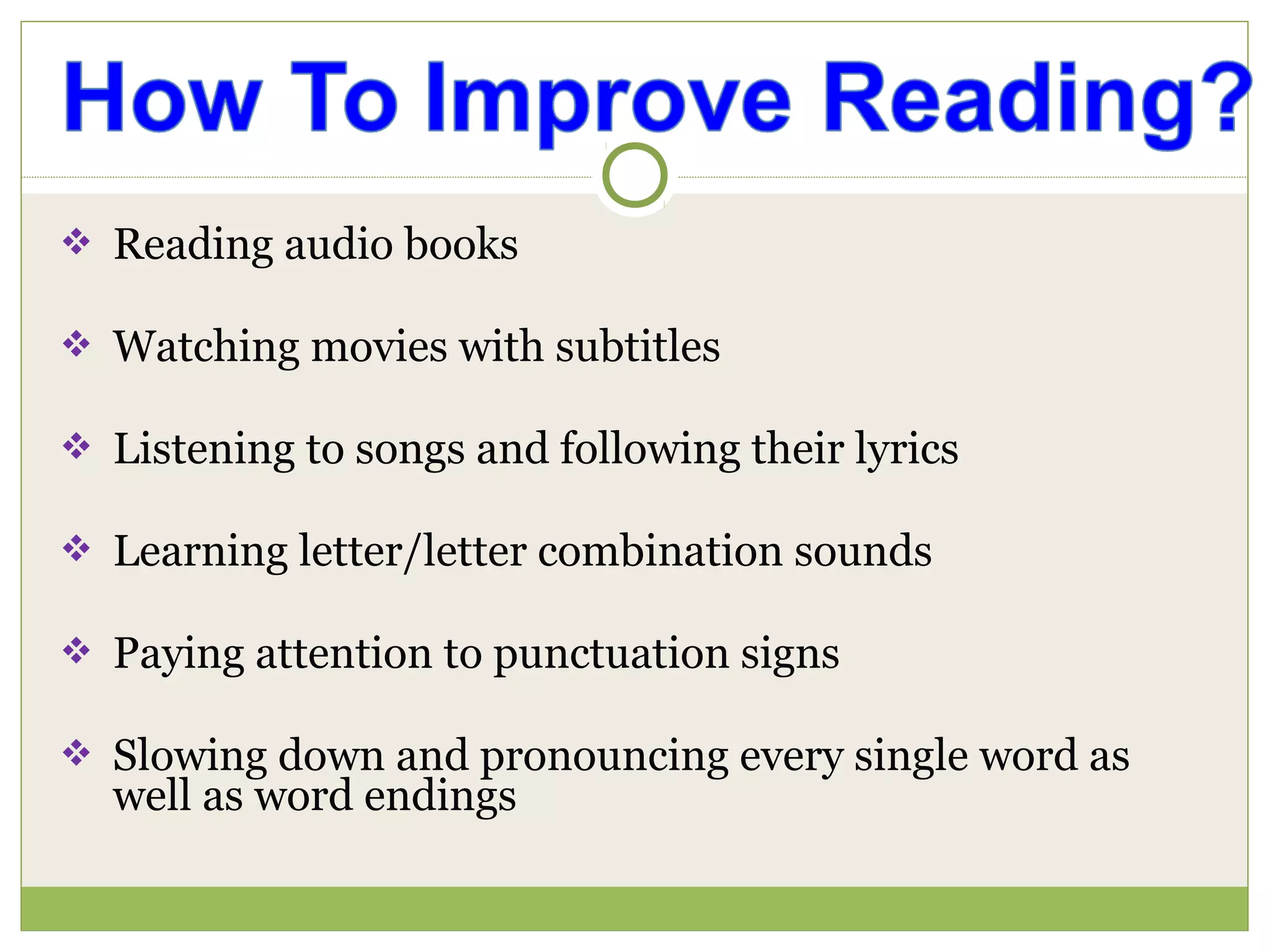  Reading audio books
 Watching movies with subtitles
 Listening to songs and following their lyrics
 Learning letter/letter combination sounds
 Paying attention to punctuation signs
 Slowing down and pronouncing every single word as
well as word endings
 
