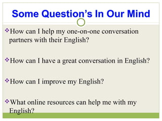 How can I help my one-on-one conversation
partners with their English?
How can I have a great conversation in English?
How can I improve my English?
What online resources can help me with my
English?
 