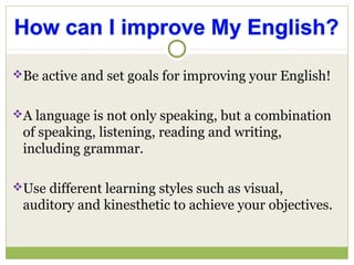 Be active and set goals for improving your English!
A language is not only speaking, but a combination
of speaking, listening, reading and writing,
including grammar.
Use different learning styles such as visual,
auditory and kinesthetic to achieve your objectives.
 