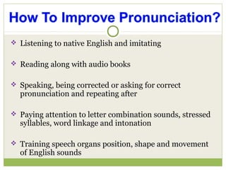  Listening to native English and imitating
 Reading along with audio books
 Speaking, being corrected or asking for correct
pronunciation and repeating after
 Paying attention to letter combination sounds, stressed
syllables, word linkage and intonation
 Training speech organs position, shape and movement
of English sounds
 