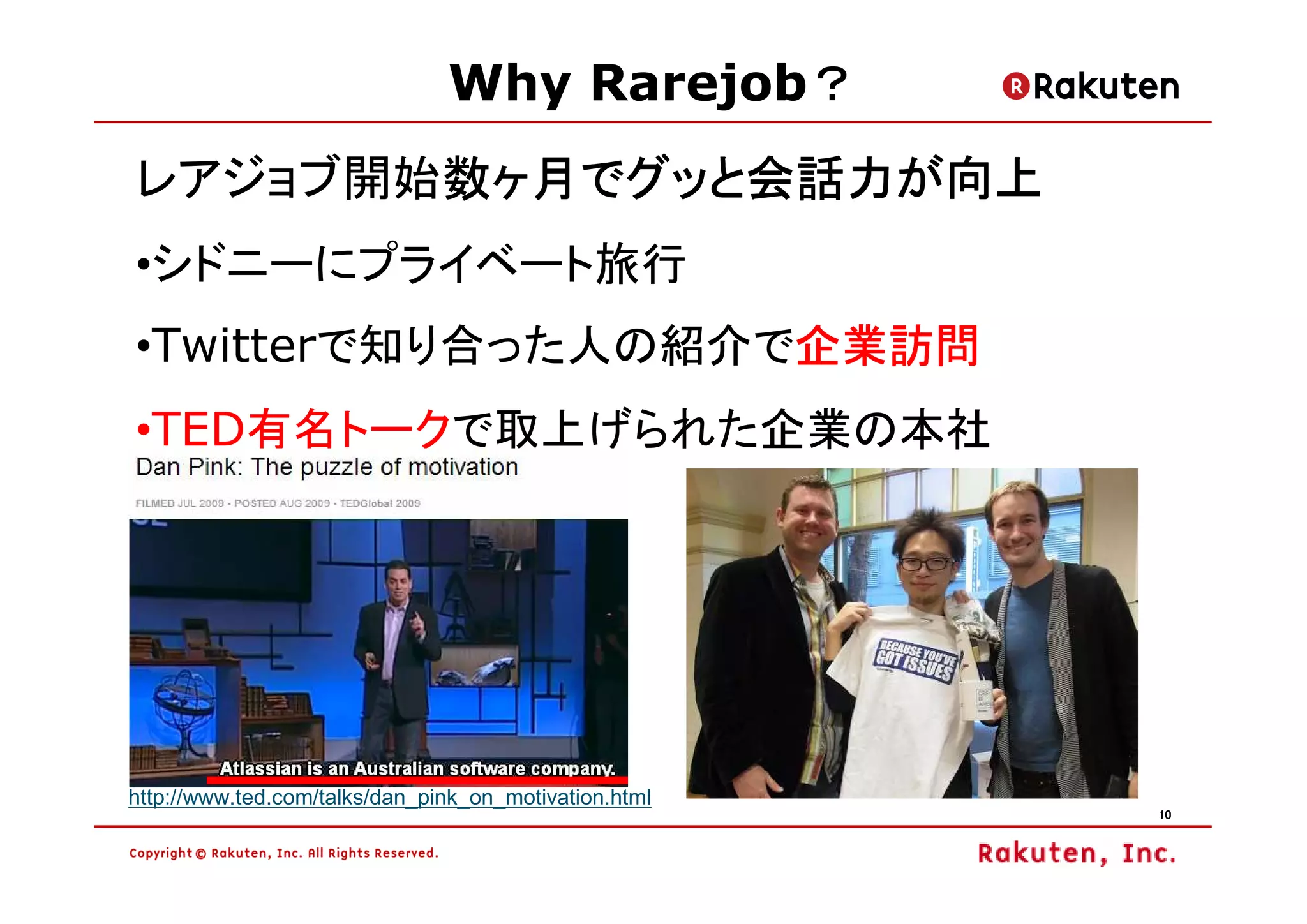 ？
                               Why Rarejob？
レアジョブ開始数ヶ月でグッと会話力が向上
       数ヶ月でグッと会話力が向上
•シドニーにプライベート旅行
                   企業訪問
•Twitterで知り合った人の紹介で企業訪問
•TED有名トークで取上げられた企業の本社




http://www.ted.com/talks/dan_pink_on_motivation.html
                                                       10
 