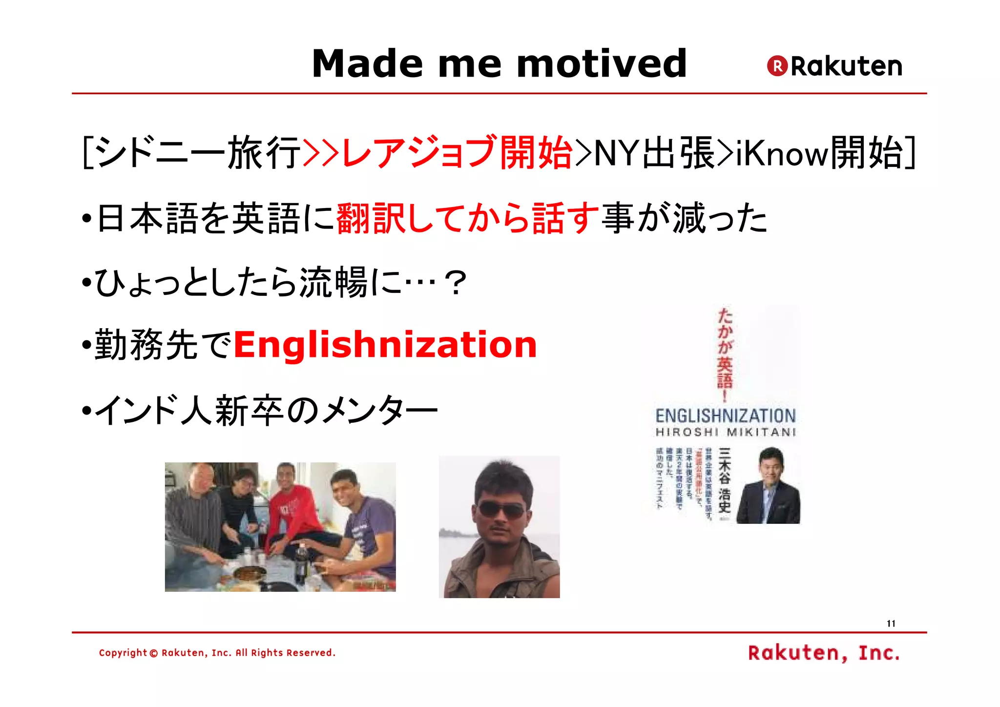 Made me motived

[シドニー旅行>>レアジョブ開始>NY出張>iKnow開始]
       >>レアジョブ開始
       >>レアジョブ開始
        翻訳してから話す事が減った
        翻訳してから話す
•日本語を英語に翻訳してから話す
•ひょっとしたら流暢に…？
•勤務先でEnglishnization
•インド人新卒のメンター




                            11
 