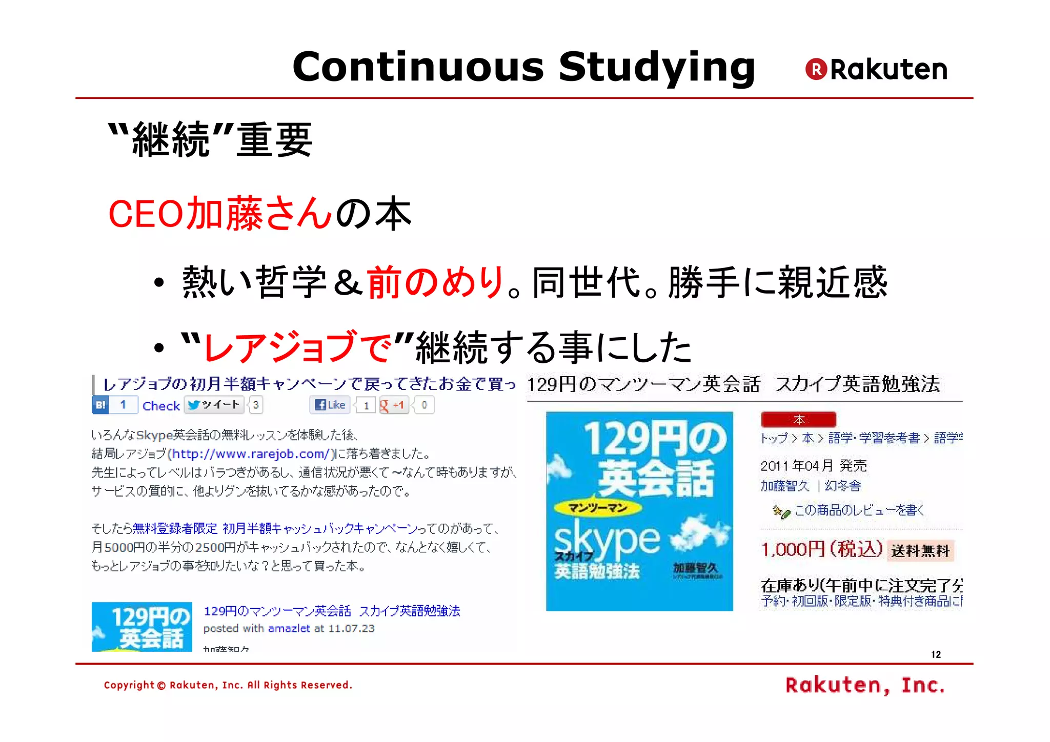 Continuous Studying
 継続”重要
“継続 重要
 継続
CEO加藤さんの本
 • 熱い哲学＆前のめり
        前のめり。同世代。勝手に親近感
        前のめり
    レアジョブで”継続する事にした
    レアジョブで
 • “レアジョブで




                           12
 