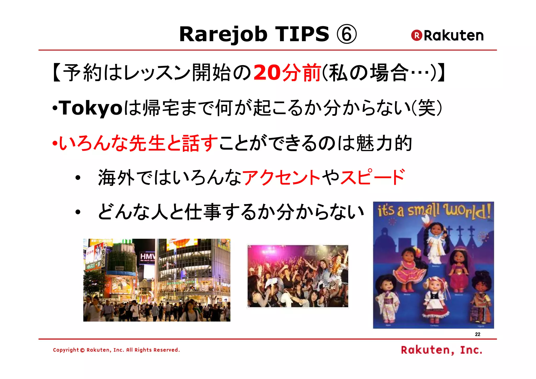 Rarejob TIPS ⑥
【予約はレッスン開始の20分前(私の場合…)】
             分前(
             分前 私の場合…
•Tokyoは帰宅まで何が起こるか分からない(笑)
•いろんな先生と話すことができるのは魅力的
 いろんな先生と話すことができるの
 いろんな先生と話すことができるの
 • 海外ではいろんなアクセントやスピード
 • どんな人と仕事するか分からない




                            22
 