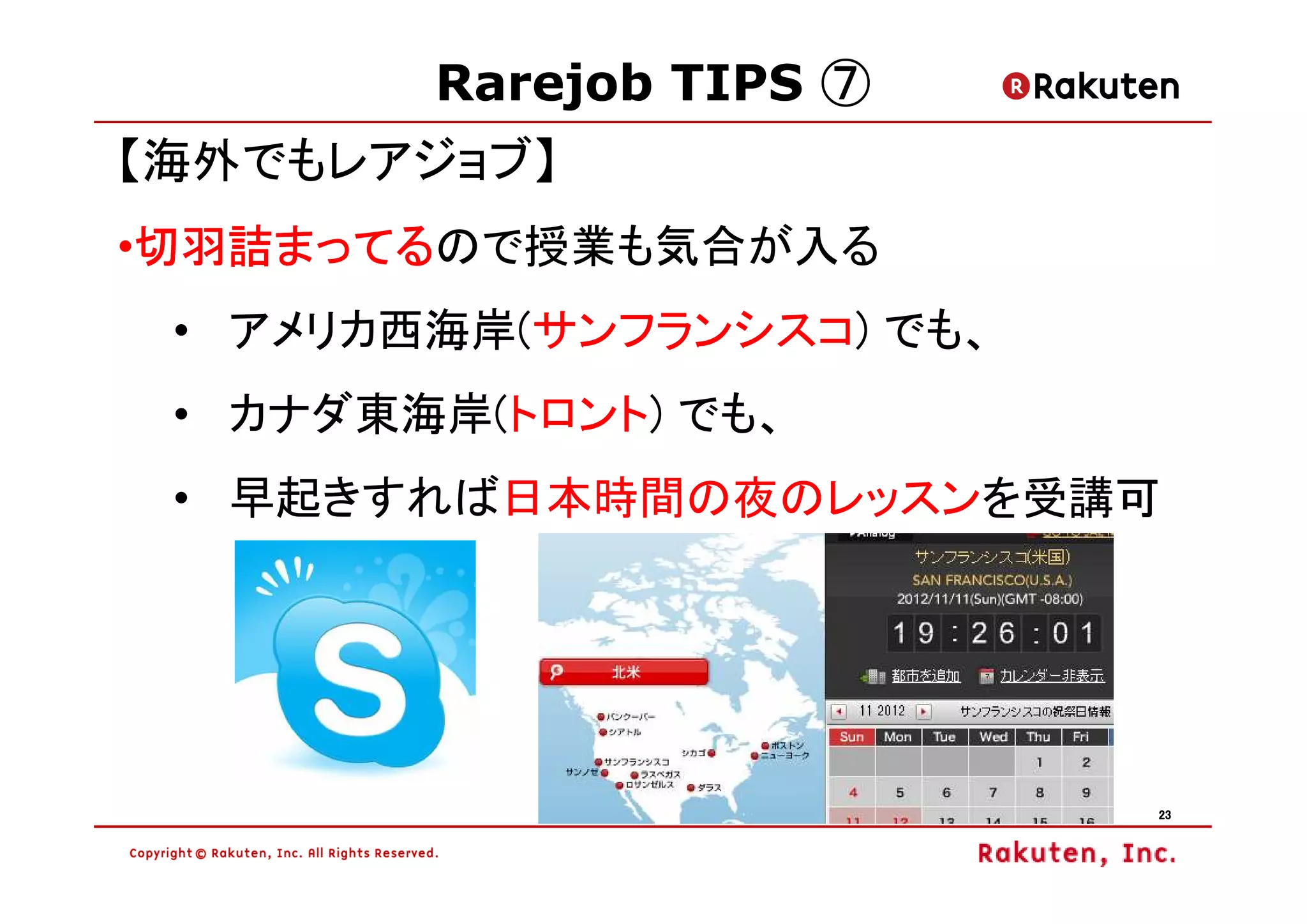 Rarejob TIPS ⑦
【海外でもレアジョブ】
 切羽詰まってるので授業も気合が入る
 切羽詰まってる
•切羽詰まってる
 • アメリカ西海岸(サンフランシスコ) でも、
 • カナダ東海岸(トロント) でも、
 • 早起きすれば日本時間の夜のレッスンを受講可




                           23
 