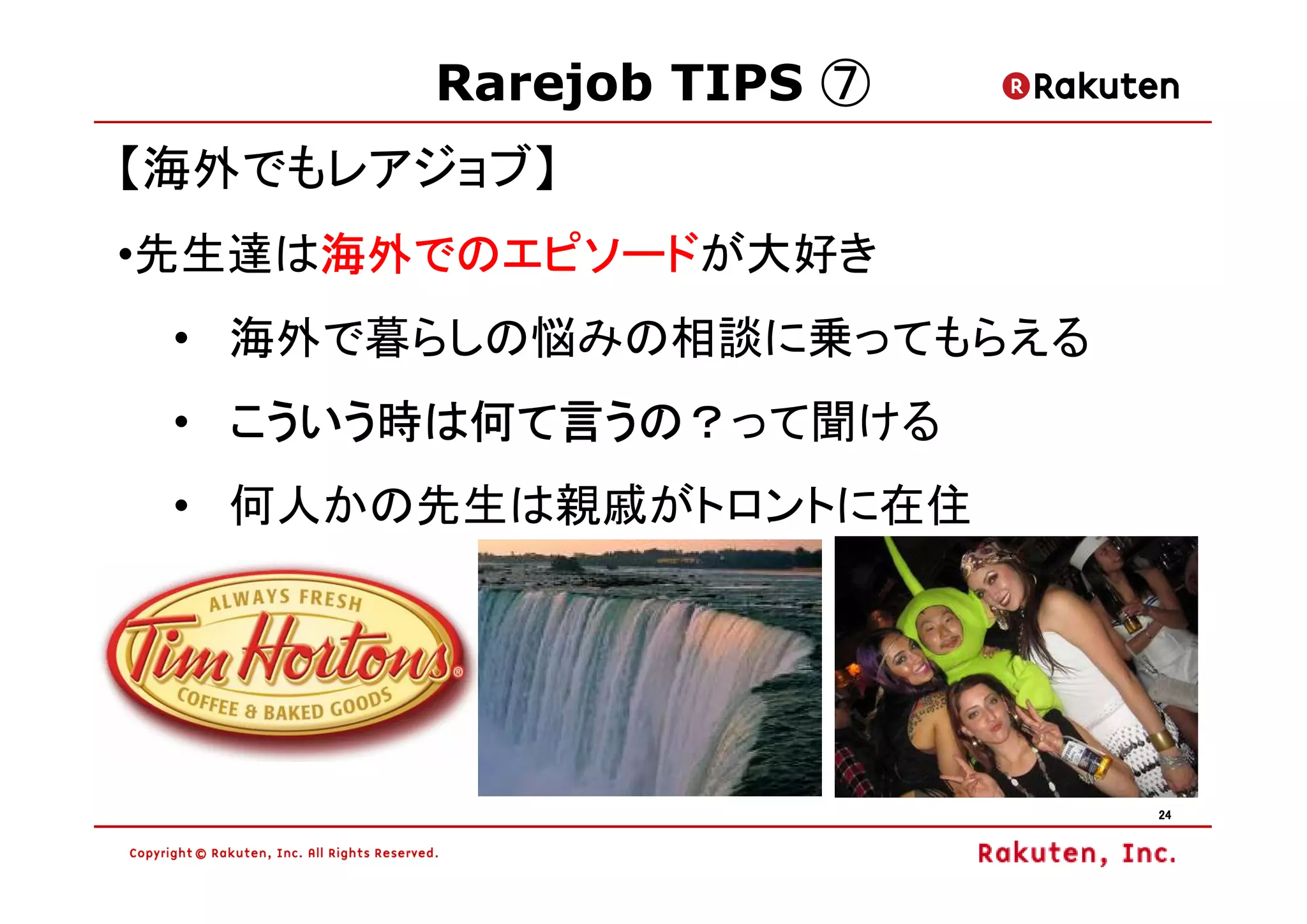 Rarejob TIPS ⑦
【海外でもレアジョブ】
     海外でのエピソードが大好き
     海外でのエピソード
•先生達は海外でのエピソード
 • 海外で暮らしの悩みの相談に乗ってもらえる
   こういう時は何て言うの？って聞ける
 • こういう時は何て言うの？
 • 何人かの先生は親戚がトロントに在住




                          24
 