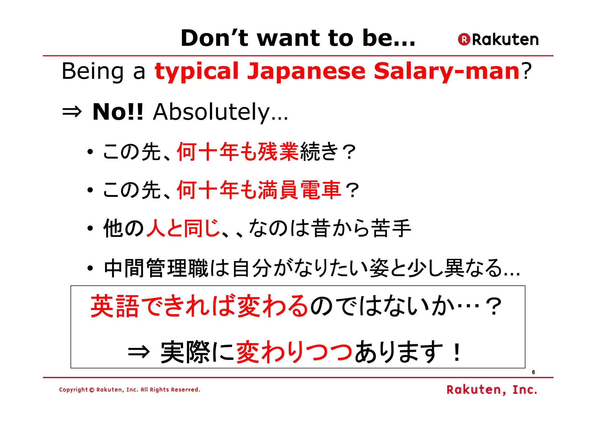 Don’t want to be…
Being a typical Japanese Salary-man?
⇒ No!! Absolutely…
  • この先、何十年も残業
        何十年も残業続き？
        何十年も残業
  • この先、何十年も満員電車
        何十年も満員電車？
        何十年も満員電車
  • 他の人と同じ、、
    他の人と同じ、、なのは昔から苦手
      人と同じ、、
    中間管理職は自分がなりたい姿と少し異なる…
  • 中間管理職
  英語できれば変わるのではないか…？
  英語できれば変わる
     ⇒ 実際に変わりつつあります！
       実際に変わりつつあります！
          変わりつつ
                                   6
 
